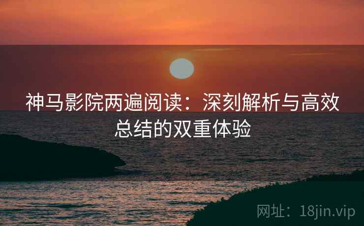 神马影院两遍阅读：深刻解析与高效总结的双重体验