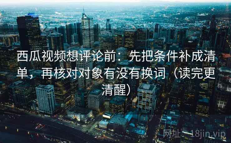 西瓜视频想评论前:先把条件补成清单,再核对对象有没有换词(读完更清醒) 西瓜视频想评论前:先把条件补成清单,再核对对象有没有换词(读完更清醒)
