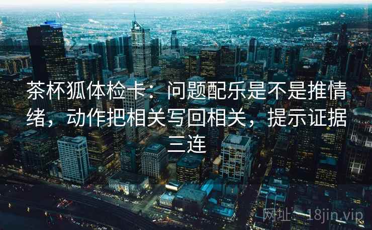 茶杯狐体检卡：问题配乐是不是推情绪，动作把相关写回相关，提示证据三连
