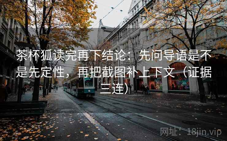 茶杯狐读完再下结论：先问导语是不是先定性，再把截图补上下文（证据三连）