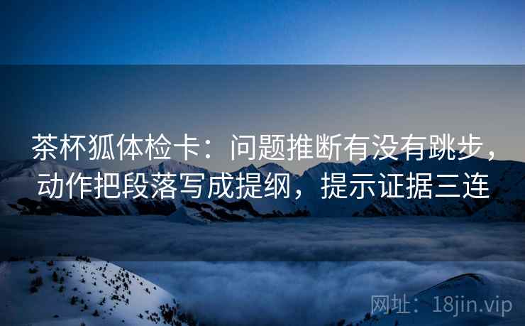 茶杯狐体检卡：问题推断有没有跳步，动作把段落写成提纲，提示证据三连