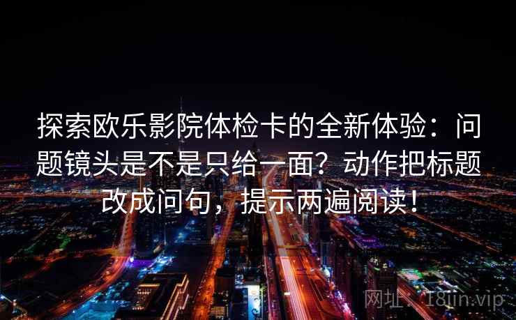探索欧乐影院体检卡的全新体验：问题镜头是不是只给一面？动作把标题改成问句，提示两遍阅读！