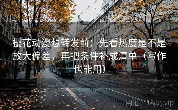 樱花动漫想转发前：先看热度是不是放大偏差，再把条件补成清单（写作也能用）
