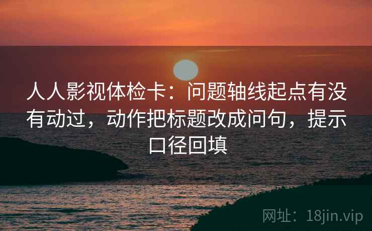人人影视体检卡：问题轴线起点有没有动过，动作把标题改成问句，提示口径回填