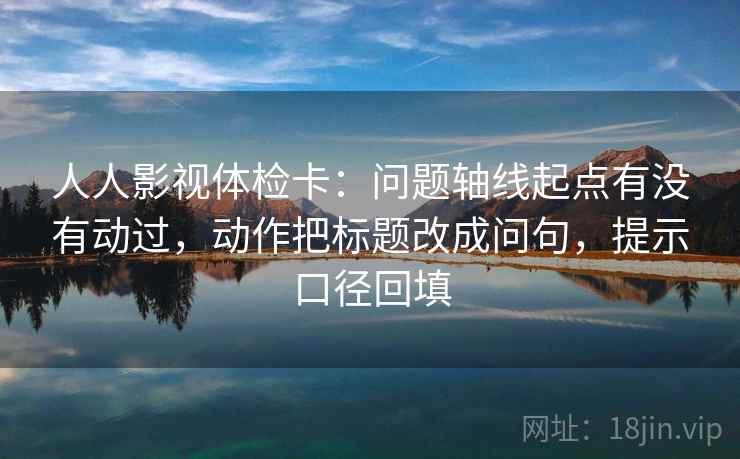 人人影视体检卡：问题轴线起点有没有动过，动作把标题改成问句，提示口径回填