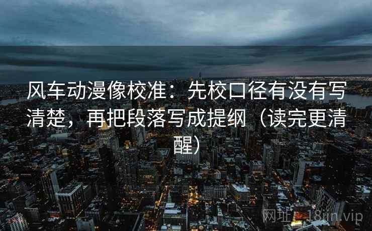 风车动漫像校准：先校口径有没有写清楚，再把段落写成提纲（读完更清醒）