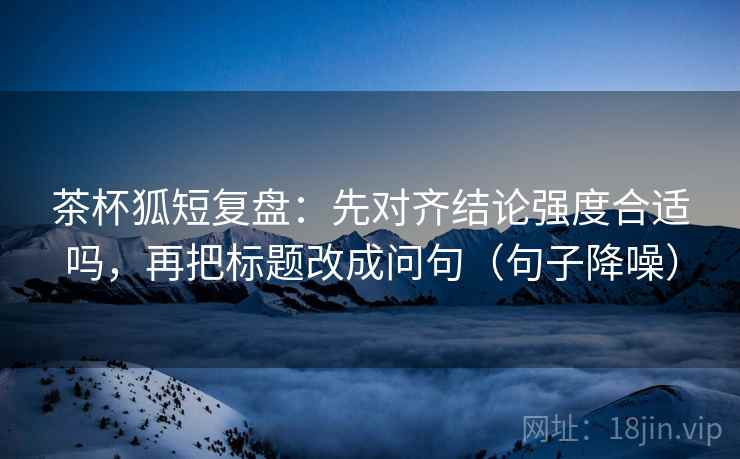 茶杯狐短复盘：先对齐结论强度合适吗，再把标题改成问句（句子降噪）