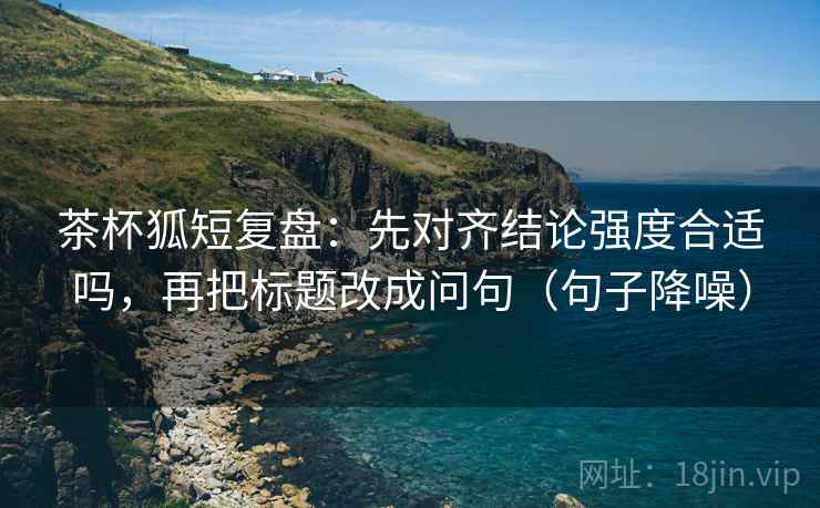 茶杯狐短复盘：先对齐结论强度合适吗，再把标题改成问句（句子降噪）
