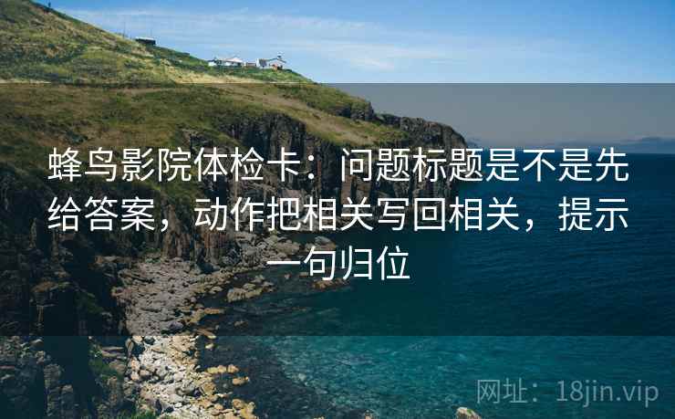 蜂鸟影院体检卡：问题标题是不是先给答案，动作把相关写回相关，提示一句归位
