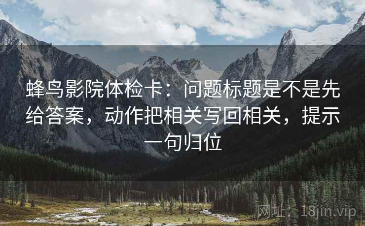 蜂鸟影院体检卡：问题标题是不是先给答案，动作把相关写回相关，提示一句归位