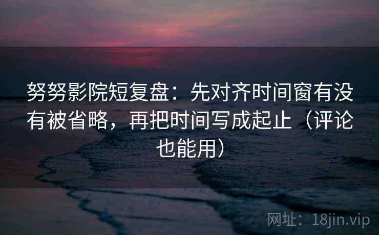 努努影院短复盘：先对齐时间窗有没有被省略，再把时间写成起止（评论也能用）
