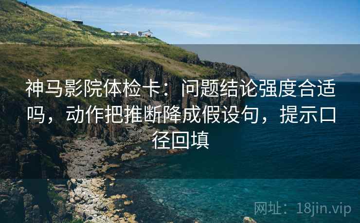 神马影院体检卡：问题结论强度合适吗，动作把推断降成假设句，提示口径回填