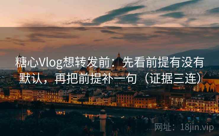 糖心Vlog想转发前：先看前提有没有默认，再把前提补一句（证据三连）
