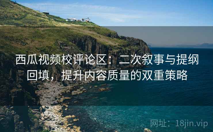 西瓜视频校评论区：二次叙事与提纲回填，提升内容质量的双重策略