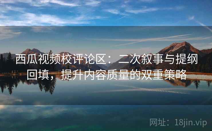 西瓜视频校评论区：二次叙事与提纲回填，提升内容质量的双重策略