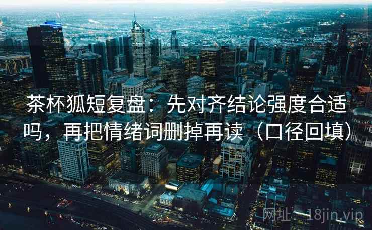 茶杯狐短复盘：先对齐结论强度合适吗，再把情绪词删掉再读（口径回填）