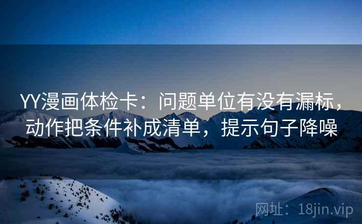 YY漫画体检卡：问题单位有没有漏标，动作把条件补成清单，提示句子降噪