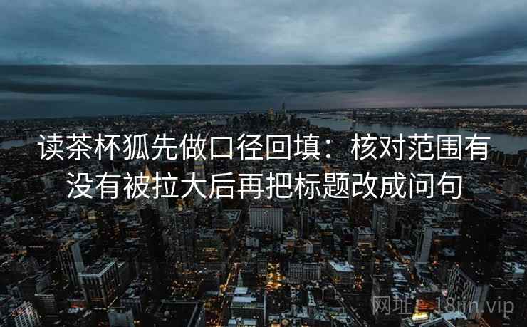 读茶杯狐先做口径回填：核对范围有没有被拉大后再把标题改成问句