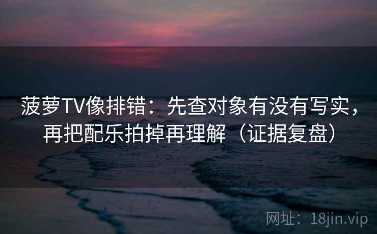 菠萝TV像排错：先查对象有没有写实，再把配乐拍掉再理解（证据复盘）