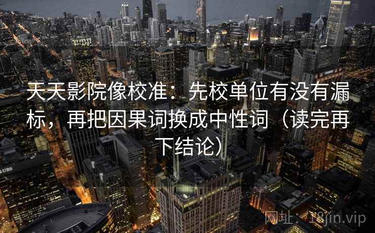 天天影院像校准：先校单位有没有漏标，再把因果词换成中性词（读完再下结论）