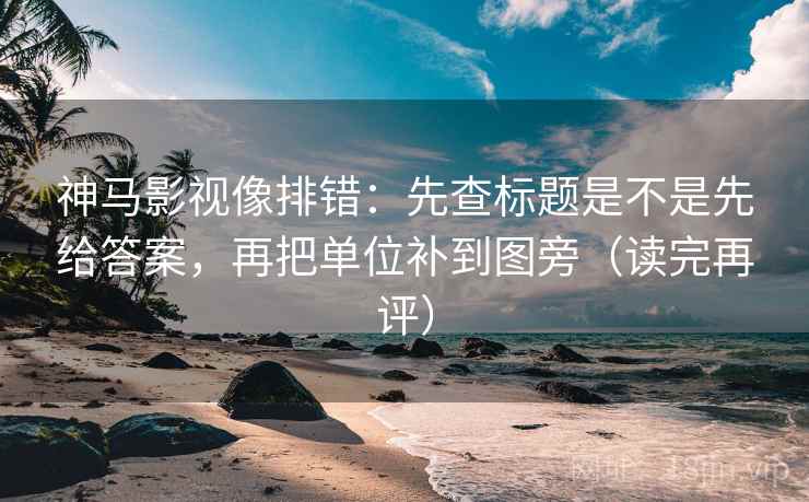 神马影视像排错：先查标题是不是先给答案，再把单位补到图旁（读完再评）