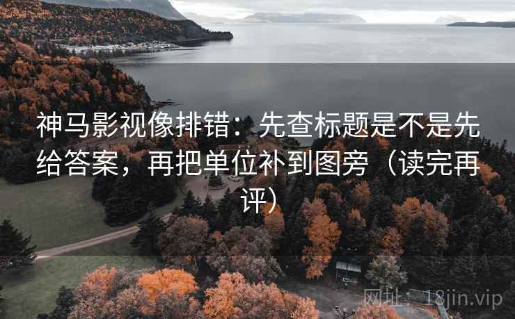 神马影视像排错：先查标题是不是先给答案，再把单位补到图旁（读完再评）