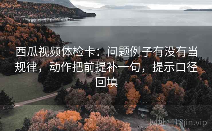 西瓜视频体检卡：问题例子有没有当规律，动作把前提补一句，提示口径回填