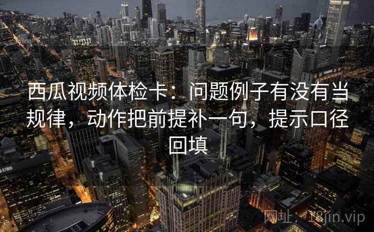 西瓜视频体检卡：问题例子有没有当规律，动作把前提补一句，提示口径回填