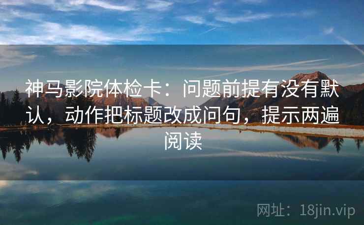 神马影院体检卡：问题前提有没有默认，动作把标题改成问句，提示两遍阅读
