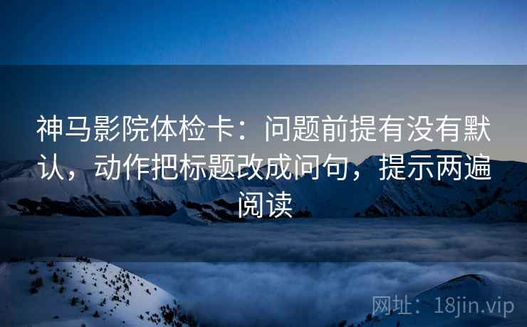 神马影院体检卡：问题前提有没有默认，动作把标题改成问句，提示两遍阅读