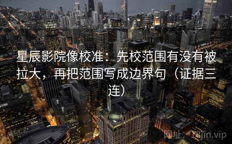 星辰影院像校准：先校范围有没有被拉大，再把范围写成边界句（证据三连）