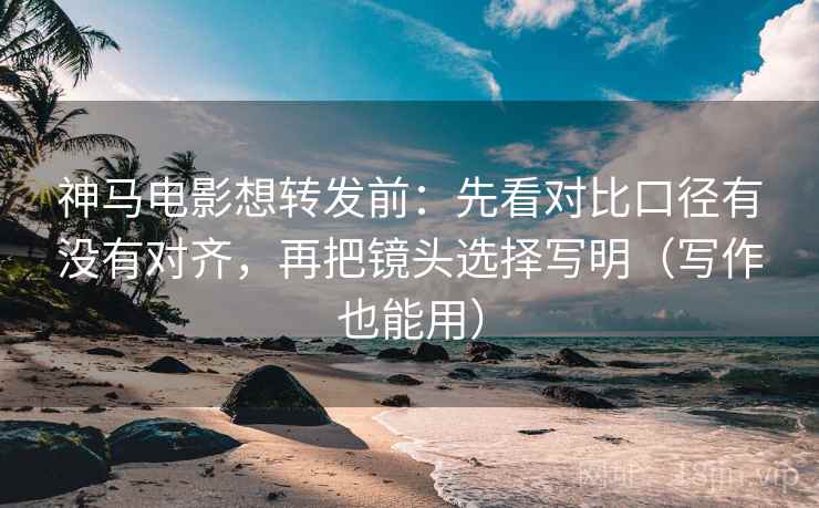 神马电影想转发前：先看对比口径有没有对齐，再把镜头选择写明（写作也能用）