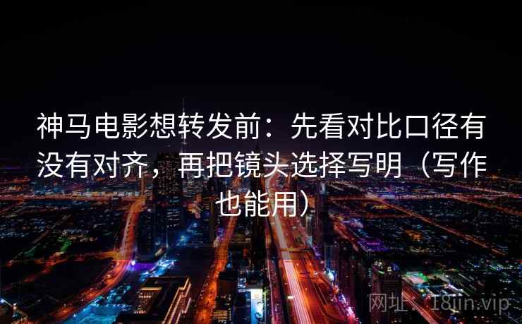 神马电影想转发前：先看对比口径有没有对齐，再把镜头选择写明（写作也能用）
