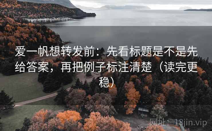 爱一帆想转发前：先看标题是不是先给答案，再把例子标注清楚（读完更稳）