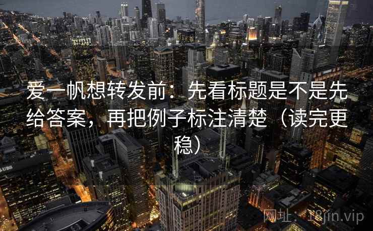 爱一帆想转发前：先看标题是不是先给答案，再把例子标注清楚（读完更稳）