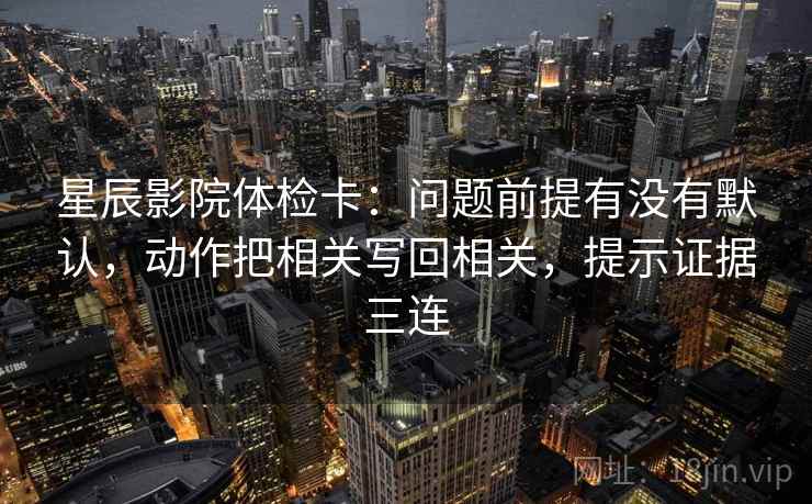 星辰影院体检卡：问题前提有没有默认，动作把相关写回相关，提示证据三连