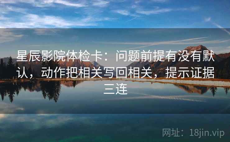 星辰影院体检卡：问题前提有没有默认，动作把相关写回相关，提示证据三连
