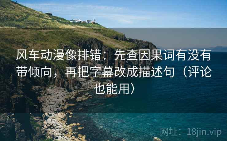 风车动漫像排错：先查因果词有没有带倾向，再把字幕改成描述句（评论也能用）