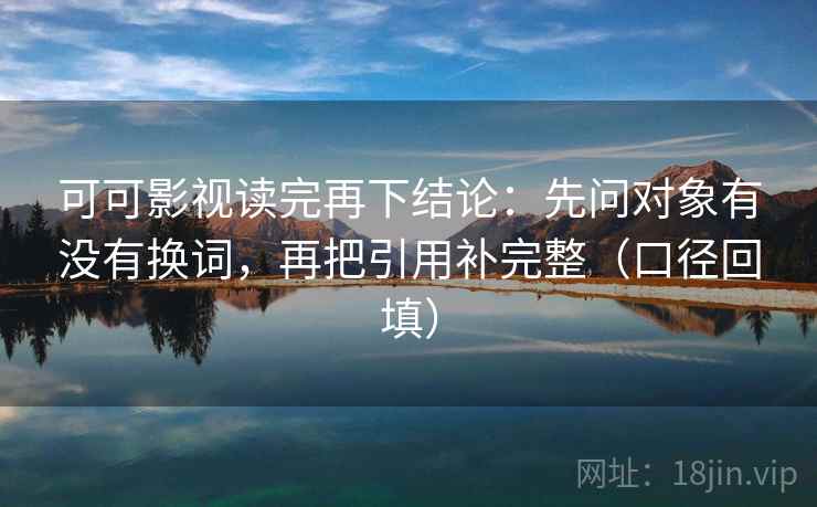 可可影视读完再下结论：先问对象有没有换词，再把引用补完整（口径回填）