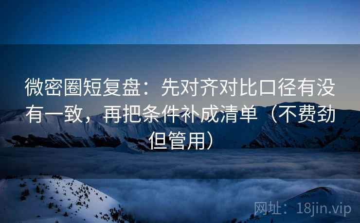 微密圈短复盘：先对齐对比口径有没有一致，再把条件补成清单（不费劲但管用）
