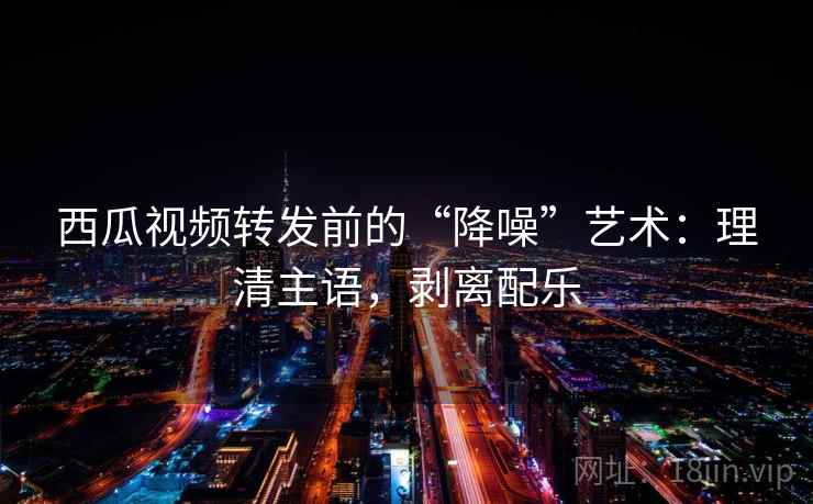 西瓜视频转发前的“降噪”艺术：理清主语，剥离配乐
