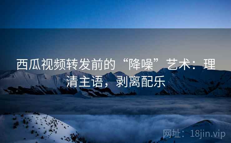 西瓜视频转发前的“降噪”艺术：理清主语，剥离配乐