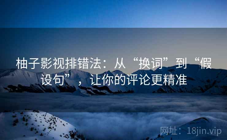 柚子影视排错法：从“换词”到“假设句”，让你的评论更精准